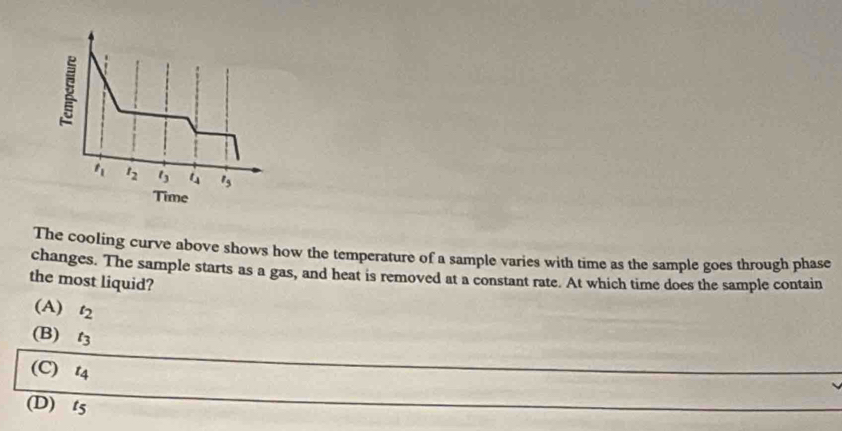 t_1 t_2 t_3 t_4 l_5
Time
The cooling curve above shows how the temperature of a sample varies with time as the sample goes through phase
changes. The sample starts as a gas, and heat is removed at a constant rate. At which time does the sample contain
the most liquid?
(A) t_2
(B) t_3
(C) l_c
(D) t5