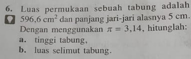 Luas permukaan sebuah tabung adalah
596.6cm^2 dan panjang jari-jari alasnya 5 cm. 
Dengan menggunakan π =3,14 , hitunglah: 
a. tinggi tabung, 
b. luas selimut tabung.