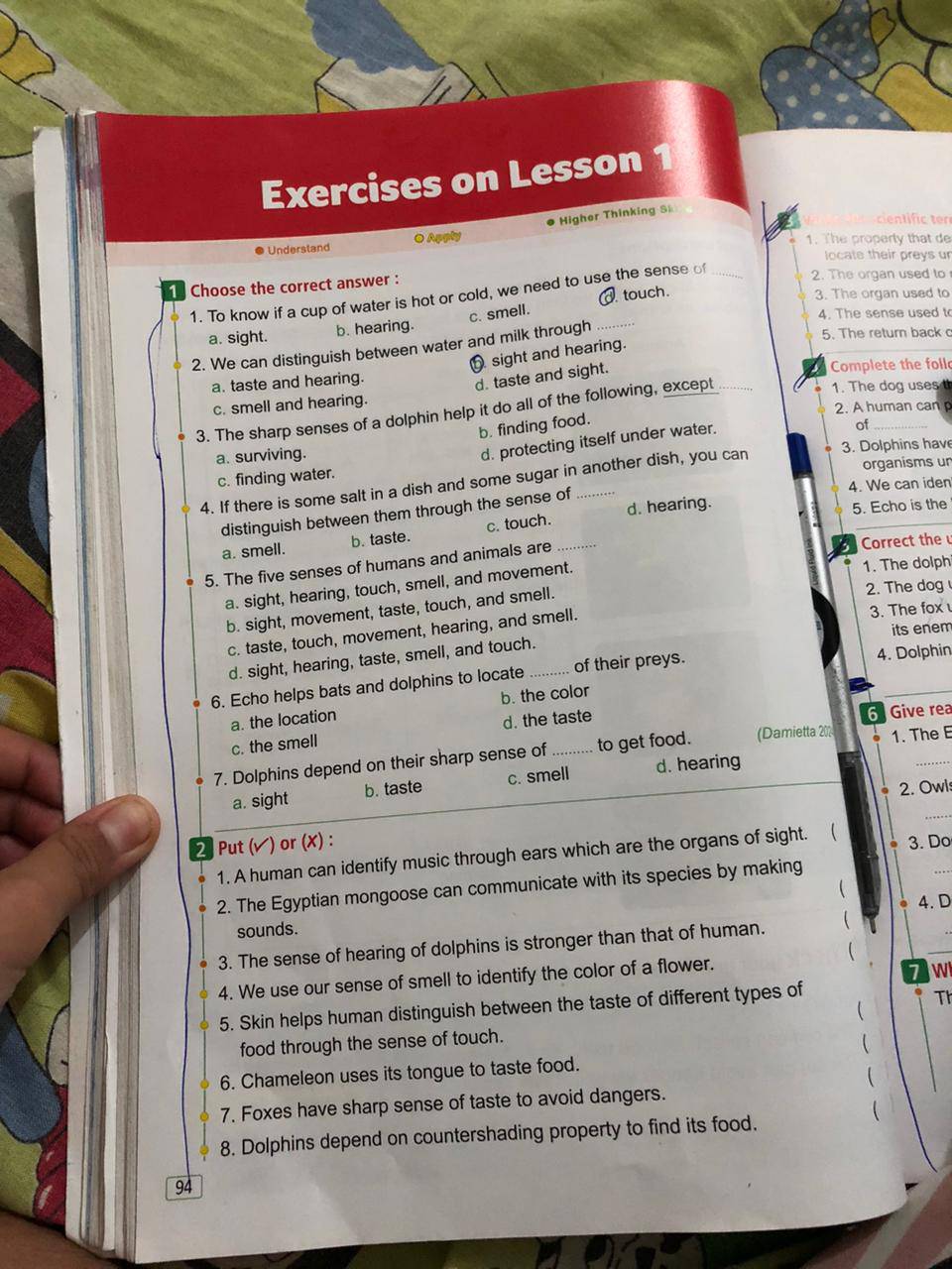 Exercises on Lesson 1
Understand O Apply Higher Thinking S
cen tfic tr
1. The property that de
locate their preys ur
1 Choose the correct answer : _2. The organ used to
3. The organ used to
1. To know if a cup of water is hot or cold, we need to use the sense o
c. smell.
4. The sense used to
a. sight. b. hearing. touch.
2. We can distinguish between water and milk through_
5. The return back
sight and hearing.
a. taste and hearing.
d. taste and sight.
Complete the foll
c. smell and hearing. 1. The dog uses 
2. A human can 
3. The sharp senses of a dolphin help it do all of the following, except
b. finding food.
a. surviving.
d. protecting itself under water.
of_
3. Dolphins have
organisms un
c. finding water.
4. If there is some salt in a dish and some sugar in another dish, you can
4. We can iden
5. Echo is the
distinguish between them through the sense of
a. smell. b. taste. c. touch. d. hearing.
5. The five senses of humans and animals are_
Correct the
a. sight, hearing, touch, smell, and movement.
1. The dolph
b. sight, movement, taste, touch, and smell.
2. The dog
its enem
c. taste, touch, movement, hearing, and smell. 3. The fox
d. sight, hearing, taste, smell, and touch._
6. Echo helps bats and dolphins to locate of their preys. 4. Dolphin
b. the color
a. the location
c. the smell d. the taste
6  Give rea
7. Dolphins depend on their sharp sense of _to get food. (Damietta 202 1. The E
a. sight b. taste c. smell d. hearing
2. Owls
_
2 Put (✔) or (X) : 3. Do
_
1. A human can identify music through ears which are the organs of sight.    
2. The Egyptian mongoose can communicate with its species by making

4. D
sounds.
3. The sense of hearing of dolphins is stronger than that of human.   

_
4. We use our sense of smell to identify the color of a flower.
W
5. Skin helps human distinguish between the taste of different types of

T
food through the sense of touch.

6. Chameleon uses its tongue to taste food.
  
7. Foxes have sharp sense of taste to avoid dangers.
 
8. Dolphins depend on countershading property to find its food.
94