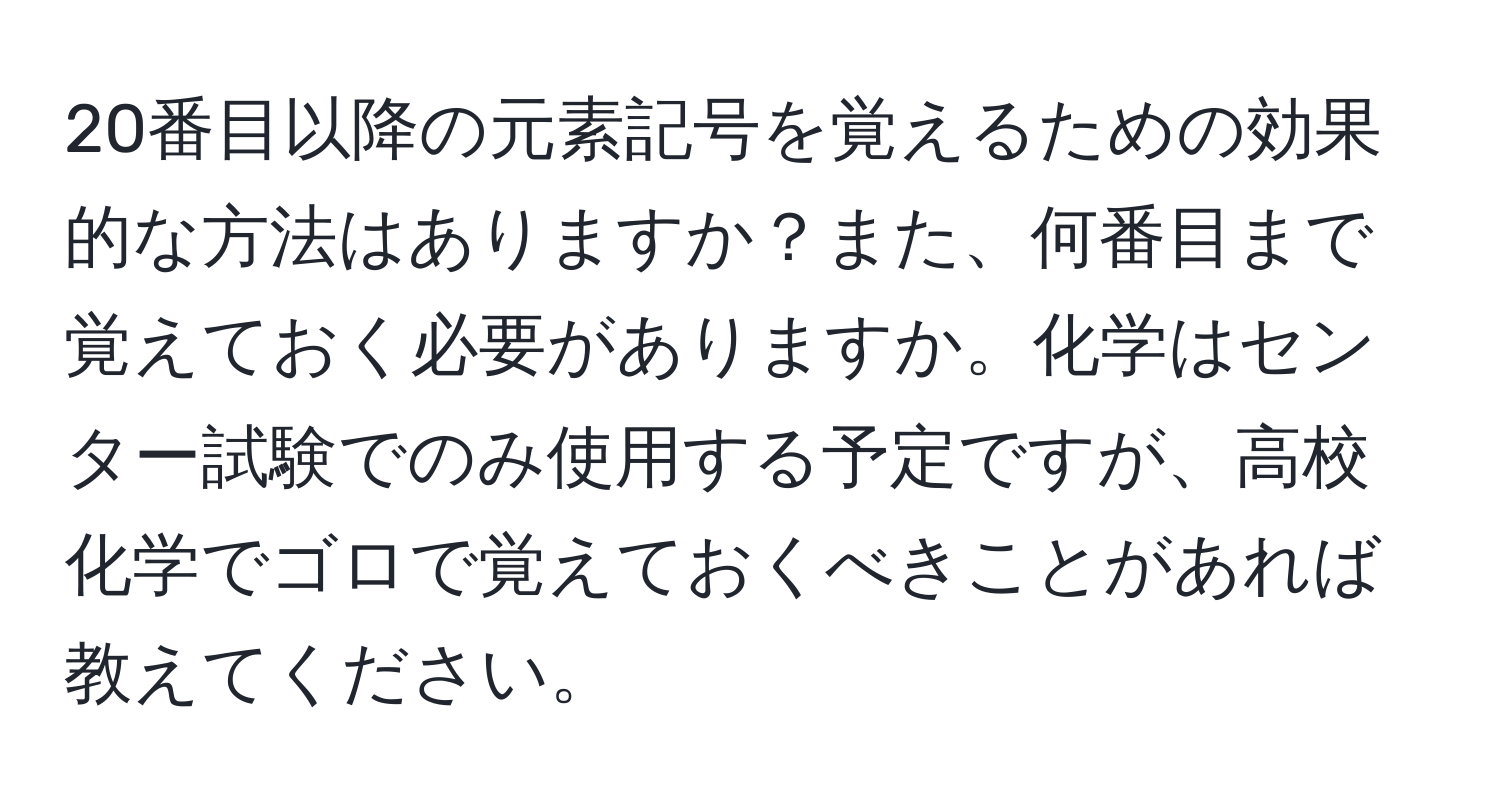 20番目以降の元素記号を覚えるための効果的な方法はありますか？また、何番目まで覚えておく必要がありますか。化学はセンター試験でのみ使用する予定ですが、高校化学でゴロで覚えておくべきことがあれば教えてください。