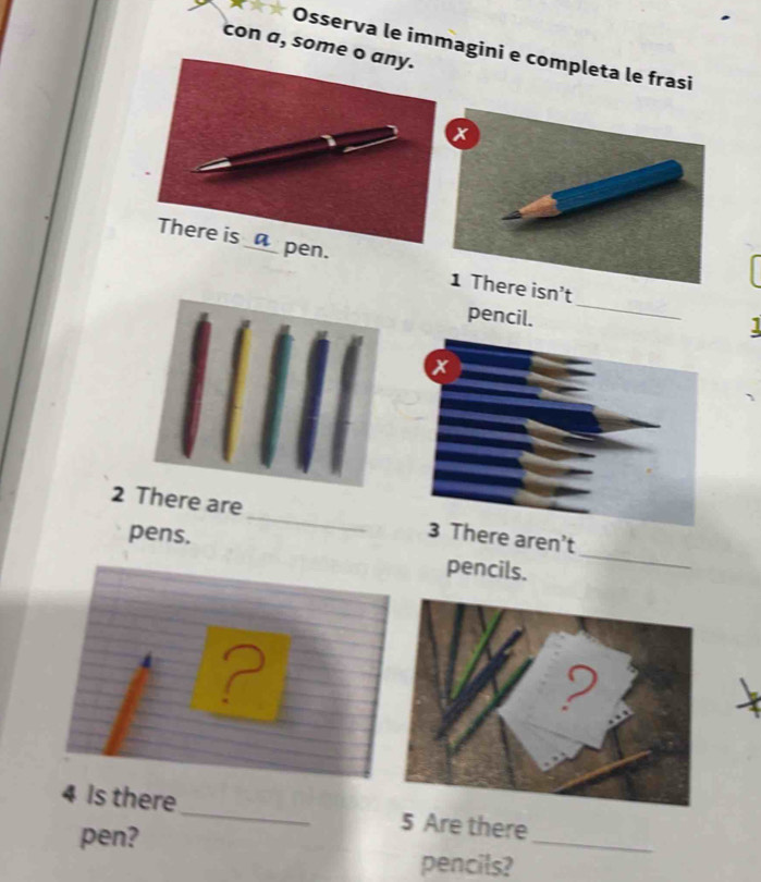 con a, some 
*** Osserva le immagini e completa le frasi 
There is _□_ pen. 
isn't 
pencil. 
_ 
2 There are_ here aren't 
pens. pencils._ 
? 
_ 
4 Is there _5 Are there 
pen? 
pencils?