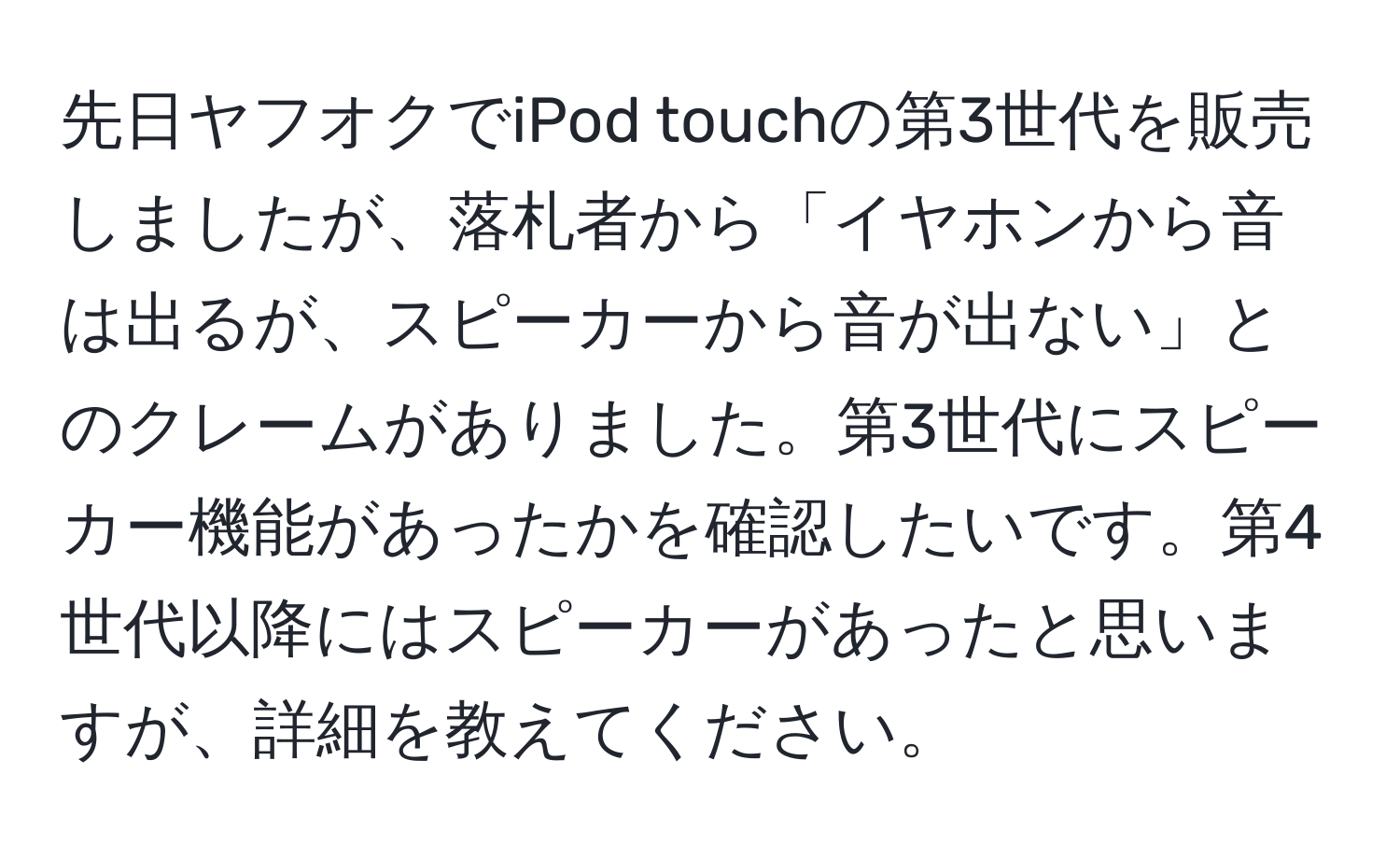 先日ヤフオクでiPod touchの第3世代を販売しましたが、落札者から「イヤホンから音は出るが、スピーカーから音が出ない」とのクレームがありました。第3世代にスピーカー機能があったかを確認したいです。第4世代以降にはスピーカーがあったと思いますが、詳細を教えてください。