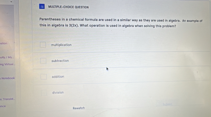 MULTIPLE-CHOICE QUESTION
Parentheses in a chemical formula are used in a similar way as they are used in algebra. An example of
this in algebra is 3(2x). What operation is used in algebra when solving this problem?
ation multiplication
uity / My.
ng Virtual subtraction
s Notebook addition
division
s: TransM..
nce Rewatch