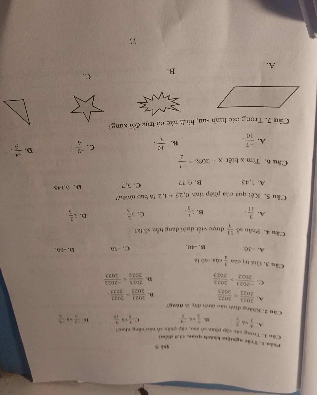 Phần 1. Trắc nghiệm khách quan. (3,0 điểm)
Câu 1. Trong các cập phân số sau, cập phân số nào bằng nhau?
A.  4/3 v A  2/7 . B.  1/2  và  (-4)/5 .  3/5  và  9/15 . D.  (-2)/3  và  (-3)/2 .
C.
Câu 2. Khẳng định nào dưới đây là đủng?
A.  2023/2022 
B.  2023/2022 > 2022/2023 .
C.  (-2023)/2022 > 2022/2023   2023/2022 
D.
Câu 3. Giá trị của  3/4 cia-40la
A. -30. B. -40. D. -60.
C. -50.
Câu 4. Phân số  11/3  được viết dưới dạng hỗn số là?
D.
A.  3/11 . 1 1/3 . 3 2/3 . 2 2/3 . 
B.
C.
Câu 5. Kết quả của phép tính 0,25+1, 2 là bao nhiêu?
A. 1,45 B. 0,37 C. 3,7 D. 0,145
Câu 6. Tìm x biết x+20% = (-1)/2 
A.  (-7)/10 .  (-10)/7 . 
D.
B.
C.  (-9)/4 .  (-4)/9 . 
Câu 7. Trong các hình sau, hình nào có trục đối xứng?
C.
B.
A.
11