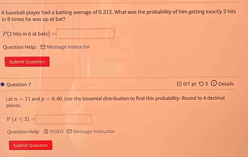 A baseball player had a batting average of 0.312. What was the probability of him getting exactly 2 hits 
in 6 times he was up at bat?
P(2 hits in 6 at bats) =□
Question Help: Message instructor 
Submit Question 
Question 7 0/1 pt つ 5 Details 
Let n=11 and p=0.40. Use the binomial distribution to find this probability. Round to 4 decimal 
places.
P(x≤ 2)=□
Question Help: VIDEO □ Message instructor 
Submit Question