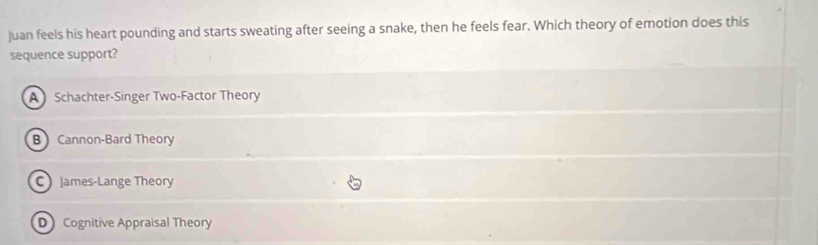 Juan feels his heart pounding and starts sweating after seeing a snake, then he feels fear. Which theory of emotion does this
sequence support?
A Schachter-Singer Two-Factor Theory
B Cannon-Bard Theory
C James-Lange Theory
D Cognitive Appraisal Theory