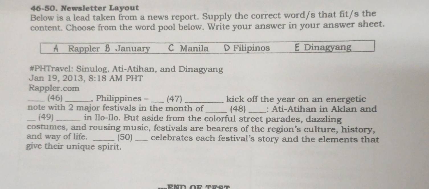 46-50. Newsletter Layout
Below is a lead taken from a news report. Supply the correct word/s that fit/s the
content. Choose from the word pool below. Write your answer in your answer sheet.
A Rappler B January C Manila D Filipinos E Dinagyang
#PHTravel: Sinulog, Ati-Atihan, and Dinagyang
Jan 19, 2013, 8:18 AM PHT
Rappler.com
_(46) _, Philippines - _(47) _kick off the year on an energetic
note with 2 major festivals in the month of _(48) _: Ati-Atihan in Aklan and
_(49) _in Ilo-Ilo. But aside from the colorful street parades, dazzling
costumes, and rousing music, festivals are bearers of the region’s culture, history,
and way of life. _(50) _celebrates each festival’s story and the elements that
give their unique spirit.