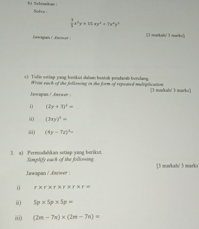 Selesaikan ： 
Solve :
 3/5 x^2y* 15xy^2/ 7x^4y^5
Jawapan / Answer : 
[3 markah/ 3 marks] 
c) Tulis setiap yang berikut dalam bentuk pendarab berulang. 
Write each of the following in the form of repeated multiplication 
[3 markah/ 3 marks] 
Jawapan / Answer : 
i) (2y+3)^2=
ii) (3xy)^5=
iii) (4y-7z)^3=
3. a) Permudahkan setiap yang berikut. 
Simplify each of the following. 
[3 markah/ 3 marks] 
Jawapan / Answer : 
i) r* r* r* r* r* r=
i) 5p* 5p* 5p=
iii) (2m-7n)* (2m-7n)=