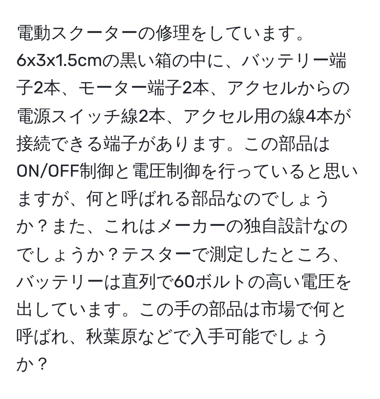 電動スクーターの修理をしています。6x3x1.5cmの黒い箱の中に、バッテリー端子2本、モーター端子2本、アクセルからの電源スイッチ線2本、アクセル用の線4本が接続できる端子があります。この部品はON/OFF制御と電圧制御を行っていると思いますが、何と呼ばれる部品なのでしょうか？また、これはメーカーの独自設計なのでしょうか？テスターで測定したところ、バッテリーは直列で60ボルトの高い電圧を出しています。この手の部品は市場で何と呼ばれ、秋葉原などで入手可能でしょうか？