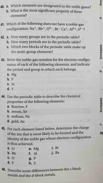 Which elements are designated as the noble gases?
b. What is the most significant property of these
elements?
a.
41. Which of the following does not have a noble-gas
configuration: Na^+, Rb^+, O^(2-), Br^-Ca^+, Al^(3+), S^(2-) ?
42. a. How many groups are in the periodic table?
b. How many periods are in the periodic table?
c. Which two blocks of the periodic table make up
the main-group elements?
43. Write the noble-gas notation for the electron configu-
ration of each of the following elements, and indicate
the period and group in which each belongs. b.
a. Mg
b. P
c. Sc
d. Y
44. Use the periodic table to describe the chemical
properties of the following elements:
a. fluorine, F
b. xenon, Xe
:
c. sodium, Na
d. gold, Au
c.
45. For each element listed below, determine the charge
of the ion that is most likely to be formed and the 49
identity of the noble gas whose electron configuration
is thus achieved.
a. Li e. Mg i. Br
b. Rb f. Al j. Ba
C. O g. P
d. F h. S
46. Describe some differences between the s-block
metals and the d -block metals.