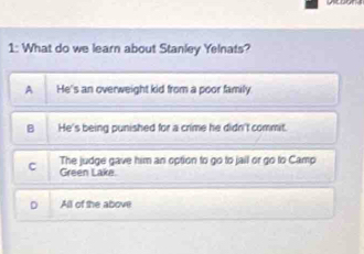 1: What do we learn about Stanley Yelnats?
A He's an overweight kid from a poor family
B He's being punished for a crime he didn't commit.
The judge gave him an option to go to jail or go to Camp
C Green Lake.
D All of the above