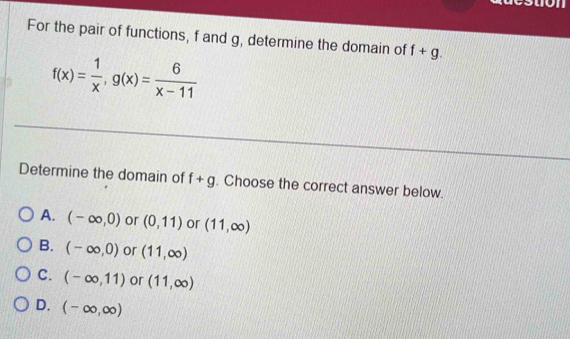 on
For the pair of functions, f and g, determine the domain of f+g.
f(x)= 1/x , g(x)= 6/x-11 
Determine the domain of f+g. Choose the correct answer below.
A. (-∈fty ,0) or (0,11) or (11,∈fty )
B. (-∈fty ,0) or (11,∈fty )
C. (-∈fty ,11) or (11,∈fty )
D. (-∈fty ,∈fty )