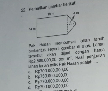 Perhatikan gambar berikut!
Pak Hasan mempunyai lahan tanah
berbentuk seperti gambar di atas. Lahan
tersebut akan dijual dengan harga
Rp2.500.000,00 per m^2 Hasil penjualan
lahan tanah milik Pak Hasan adalah ....
a. Rp700.000.000,00
b. Rp750.000.000,00
c. Rp770.000.000,00
d. Rp790.000.000,00
porikut!