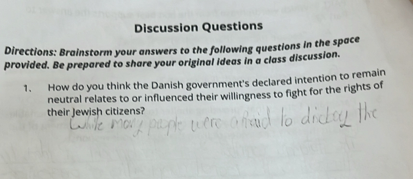 Discussion Questions 
Directions: Brainstorm your answers to the following questions in the space 
provided. Be prepared to share your original ideas in a class discussion. 
1. How do you think the Danish government's declared intention to remain 
neutral relates to or influenced their willingness to fight for the rights of 
their Jewish citizens?