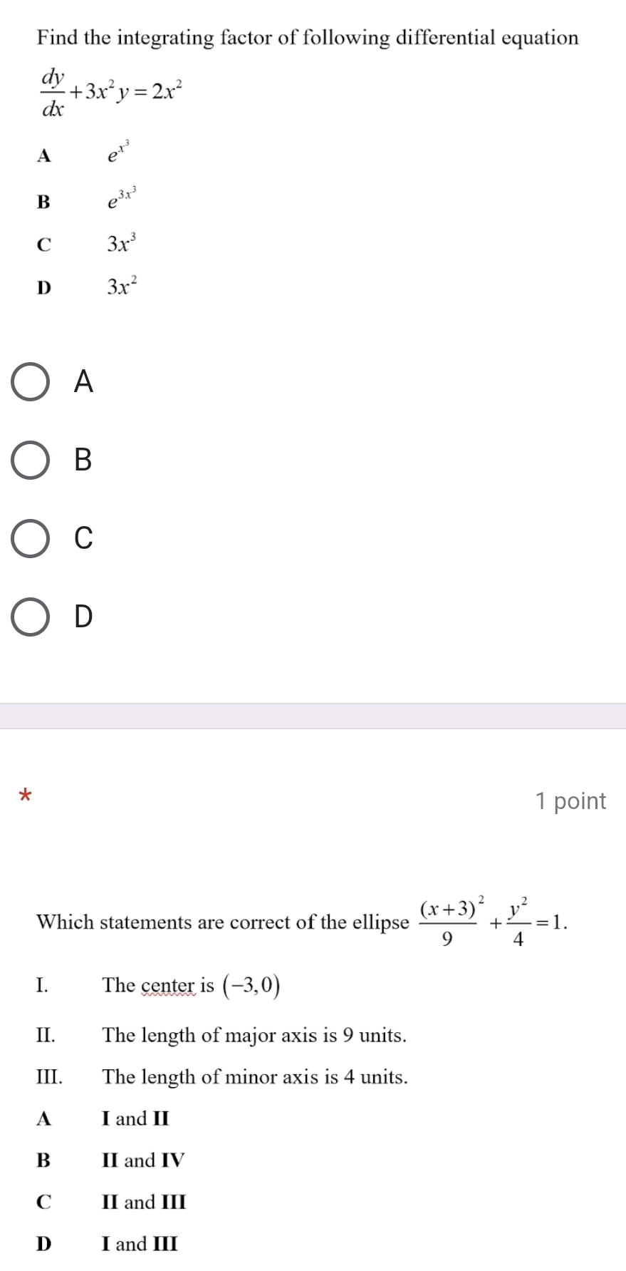 Find the integrating factor of following differential equation
 dy/dx +3x^2y=2x^2
A e^(x^3)
B e^(3x^3)
C 3x^3
D 3x^2
A
B
C
D
*
1 point
Which statements are correct of the ellipse frac (x+3)^29+ y^2/4 =1. 
I. The center is (-3,0)
II. The length of major axis is 9 units.
III. The length of minor axis is 4 units.
A I and II
B II and IV
C£ II and III
D I and III