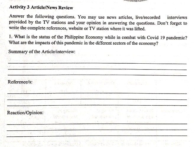 Activity 3 Article/News Review 
Answer the following questions. You may use news articles, live/recorded interviews 
provided by the TV stations and your opinion in answering the questions. Don’t forget to 
write the complete references, website or TV station where it was lifted. 
1. What is the status of the Philippine Economy while in combat with Covid 19 pandemic? 
What are the impacts of this pandemic in the different sectors of the economy? 
Summary of the Article/interview: 
_ 
_ 
_ 
Reference/s: 
_ 
_ 
_ 
Reaction/Opinion: 
_ 
_ 
_