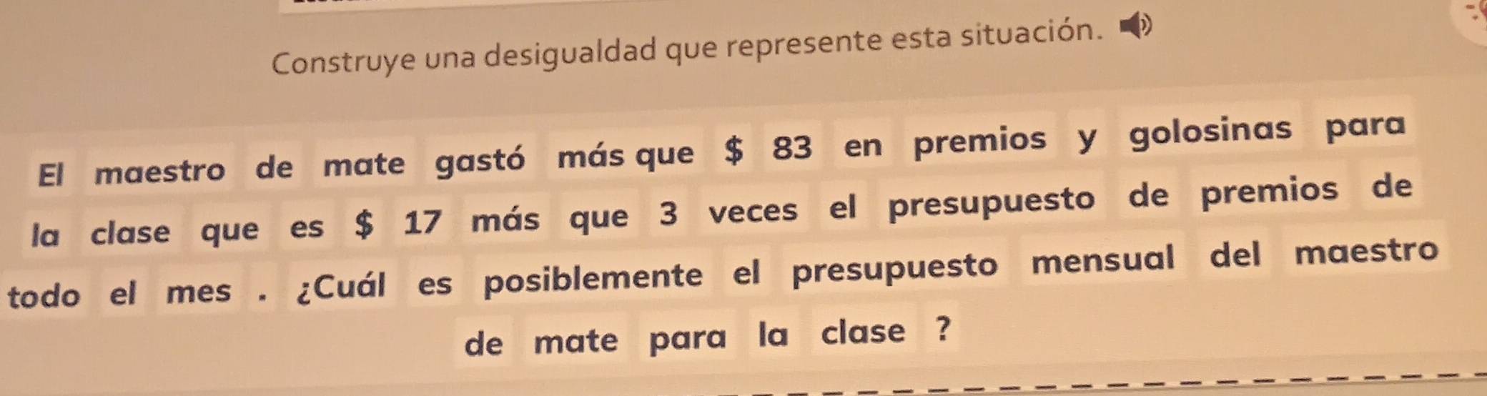 Construye una desigualdad que represente esta situación. 
El maestro de mate gastó más que $ 83 en premios y golosinas para 
la clase que es $ 17 más que 3 veces el presupuesto de premios de 
todo el mes . ¿Cuál es posiblemente el presupuesto mensual del maestro 
de mate para la clase ?