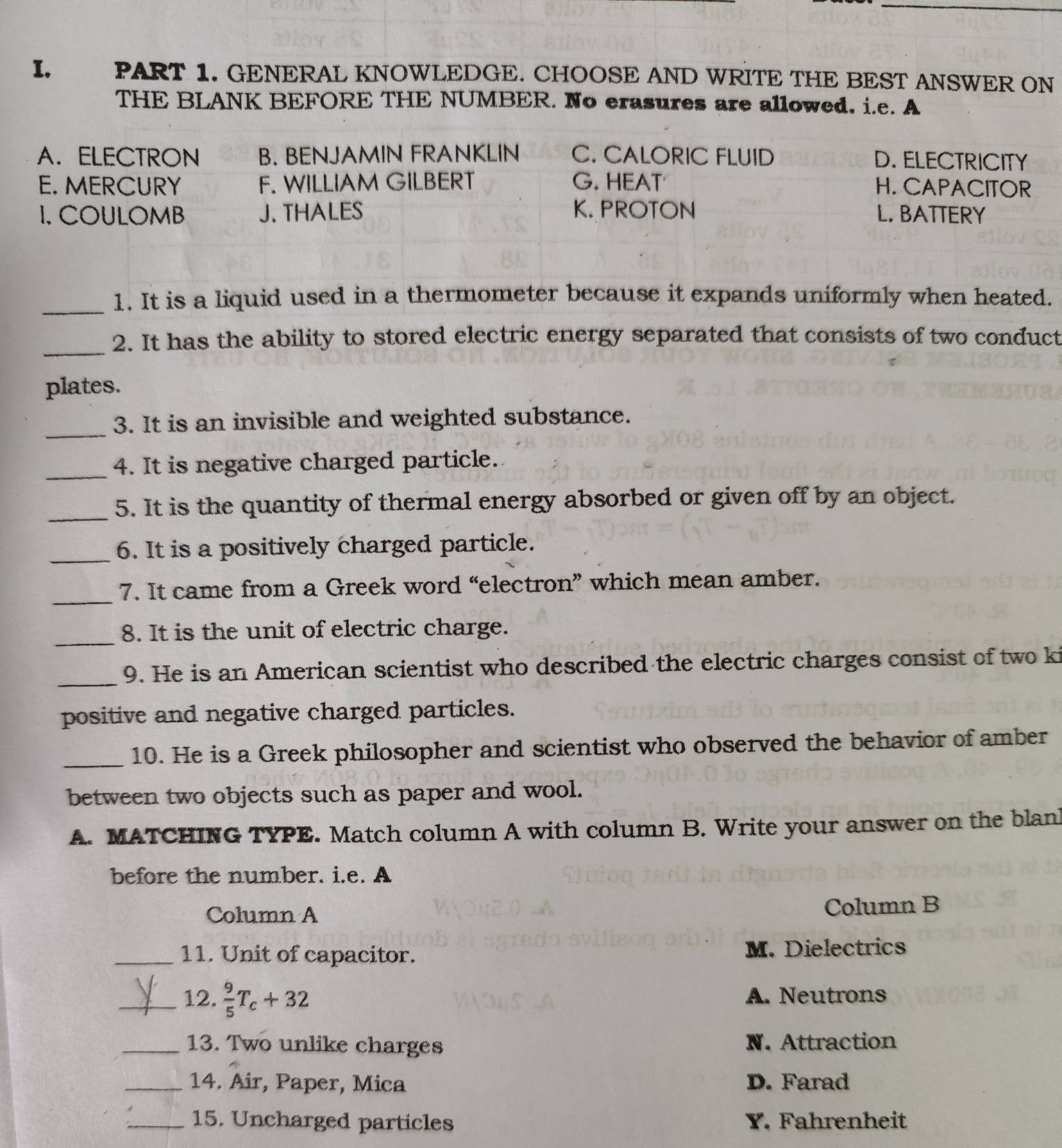 GENERAL KNOWLEDGE. CHOOSE AND WRITE THE BEST ANSWER ON
THE BLANK BEFORE THE NUMBER. No erasures are allowed. i.e. A
A. ELECTRON B. BENJAMIN FRANKLIN C. CALORIC FLUID D. ELECTRICITY
E. MERCURY F. WILLIAM GILBERT G. HEAT H. CAPACITOR
1. COULOMB J. THALES K. PROTON L. BATTERY
_1. It is a liquid used in a thermometer because it expands uniformly when heated.
_2. It has the ability to stored electric energy separated that consists of two conduct
plates.
_3. It is an invisible and weighted substance.
_4. It is negative charged particle.
_5. It is the quantity of thermal energy absorbed or given off by an object.
_6. It is a positively charged particle.
_
7. It came from a Greek word “electron” which mean amber.
_
8. It is the unit of electric charge.
_9. He is an American scientist who described the electric charges consist of two ki
positive and negative charged particles.
_10. He is a Greek philosopher and scientist who observed the behavior of amber
between two objects such as paper and wool.
A. MATCHING TYPE. Match column A with column B. Write your answer on the blan
before the number. i.e. A
Column A Column B
_11. Unit of capacitor. M. Dielectrics
_12.  9/5 T_c+32 A. Neutrons
_13. Two unlike charges N. Attraction
_14. Air, Paper, Mica D. Farad
_15. Uncharged particles Y. Fahrenheit