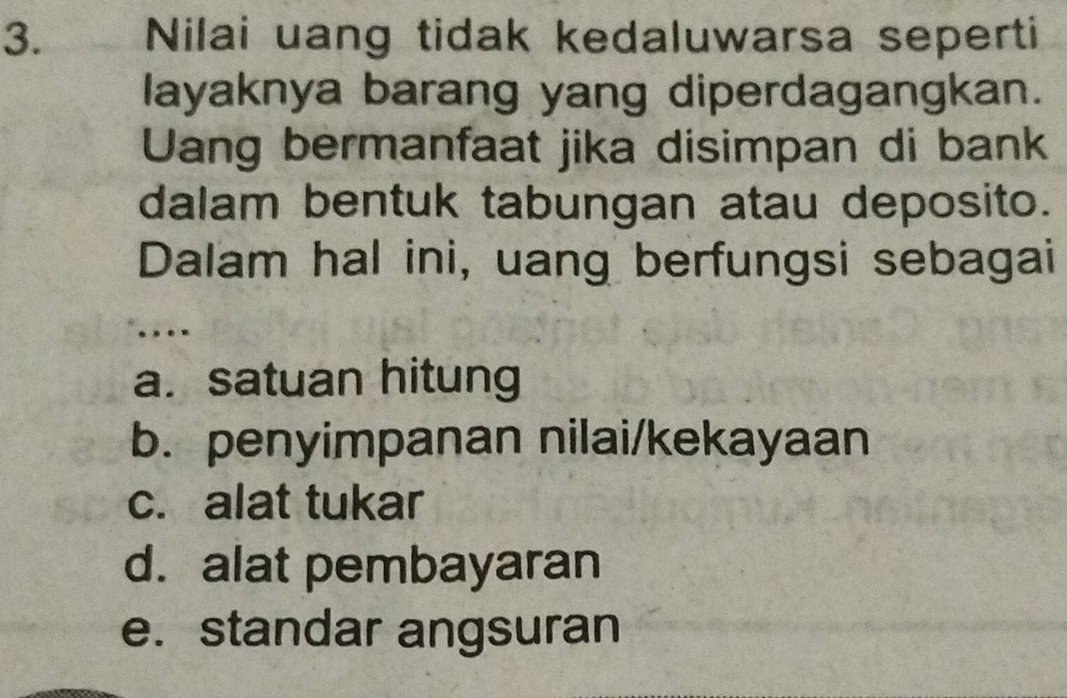 Nilai uang tidak kedaluwarsa seperti
layaknya barang yang diperdagangkan.
Uang bermanfaat jika disimpan di bank
dalam bentuk tabungan atau deposito.
Dalam hal ini, uang berfungsi sebagai
..
a.satuan hitung
b. penyimpanan nilai/kekayaan
c. alat tukar
d. alat pembayaran
e. standar angsuran