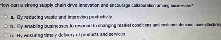 How can a strong supply chain drive innovation and encourage collaboration among businesses?
a. By reducing waste and improving productivity
b. By enabling businesses to respond to changing market conditions and customer demand more effectively
c. By ensuring timely delivery of products and services