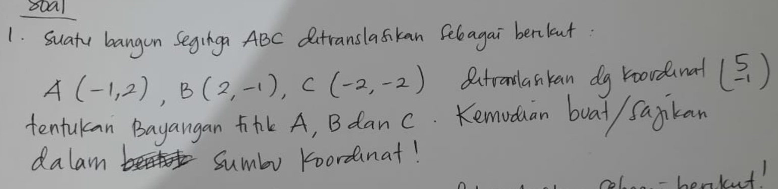 boal 
1. suatu bangon Seginga ABC Outranslaskan Sebagai berlut
A(-1,2), B(2,-1), C(-2,-2) dutranslankan dg roordanal beginpmatrix 5 -1endpmatrix
tentukan Bayangan H A, B dan c. Kemoduan boat/ Sajkan 
dalam Sumbo koordanat! 
- henkut!