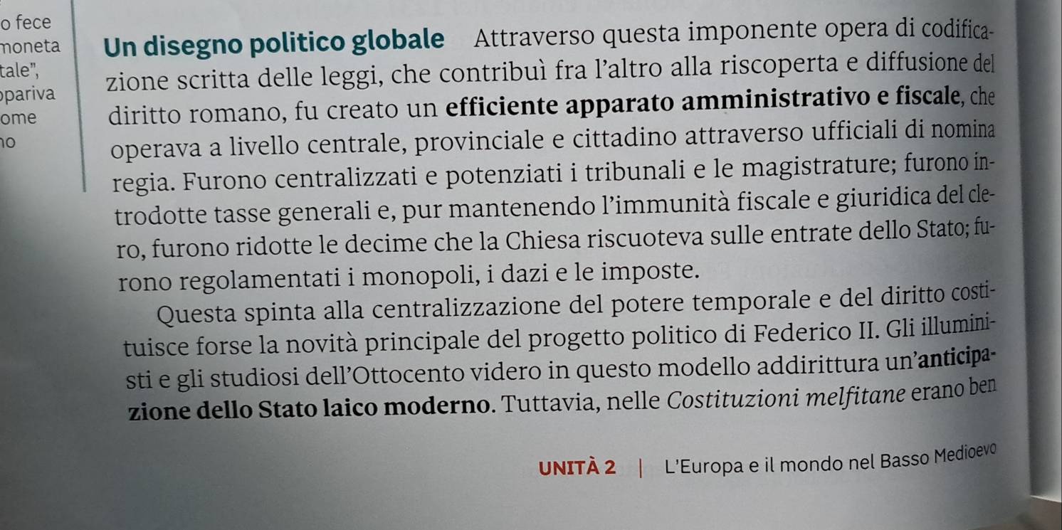 fece 
moneta Un disegno politico globale Attraverso questa imponente opera di codifica- 
tale", 
pariva zione scritta delle leggi, che contribuì fra l’altro alla riscoperta e diffusione del 
ome diritto romano, fu creato un efficiente apparato amministrativo e fiscale, che 
10 
operava a livello centrale, provinciale e cittadino attraverso ufficiali di nomina 
regia. Furono centralizzati e potenziati i tribunali e le magistrature; furono ín- 
trodotte tasse generali e, pur mantenendo l’immunità fiscale e giuridica del dle- 
ro, furono ridotte le decime che la Chiesa riscuoteva sulle entrate dello Stato; fu- 
rono regolamentati i monopoli, i dazi e le imposte. 
Questa spinta alla centralizzazione del potere temporale e del diritto costi- 
tuisce forse la novità principale del progetto politico di Federico II. Gli illumini- 
sti e gli studiosi dell’Ottocento videro in questo modello addirittura un’anticipa- 
zione dello Stato laico moderno. Tuttavia, nelle Costituzioni melfitane erano ben 
UNITÀ 2 L’Europa e il mondo nel Basso Medioevo