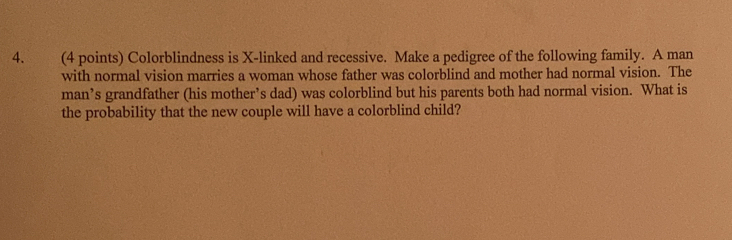 Colorblindness is X -linked and recessive. Make a pedigree of the following family. A man 
with normal vision marries a woman whose father was colorblind and mother had normal vision. The 
man’s grandfather (his mother’s dad) was colorblind but his parents both had normal vision. What is 
the probability that the new couple will have a colorblind child?