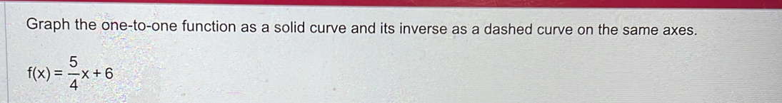 Graph the one-to-one function as a solid curve and its inverse as a dashed curve on the same axes.
f(x)= 5/4 x+6