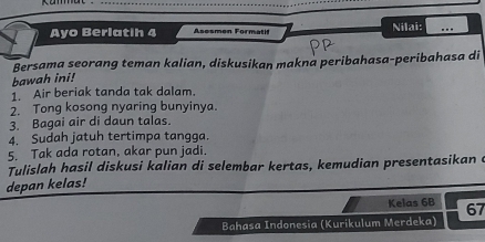 Ayo Berlatih 4 Asosmon Formati Nilai: ... 
Bersama seorang teman kalian, diskusikan makna peribahasa-peribahasa di 
bawah ini! 
1. Air beriak tanda tak dalam. 
2. Tong kosong nyaring bunyinya. 
3. Bagai air di daun talas. 
4. Sudah jatuh tertimpa tangga. 
5. Tak ada rotan, akar pun jadi. 
Tulislah hasil diskusi kalian di selembar kertas, kemudian presentasikan e 
depan kelas! 
Kelas 6B 67
Bahasa Indonesia (Kurikulum Merdeka)