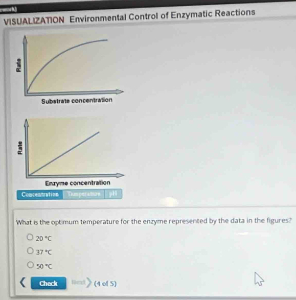 rwork
VISUALIZATION Environmental Control of Enzymatic Reactions
Concentration Tamperatre
What is the optimum temperature for the enzyme represented by the data in the figures?
20°C
37°C
50°C
Check (4 of 5)