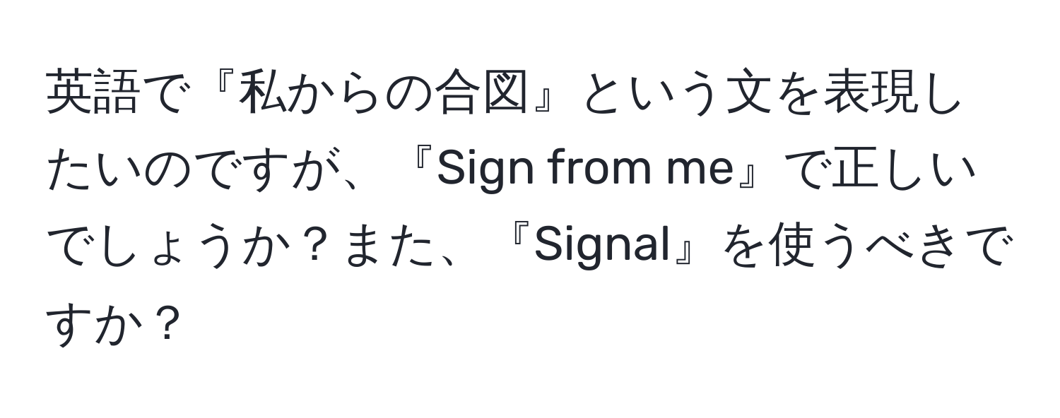 英語で『私からの合図』という文を表現したいのですが、『Sign from me』で正しいでしょうか？また、『Signal』を使うべきですか？