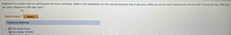 Suppose it is certain that an earthquake will occur someday. What is the probability (to the nearest percent) that it will occur while you are at work? Assume you are at work 7 hours per day, 240 days
per year. (Assume a 365-day year.)
%
Need Help? Read it 
Additional Materials 
* Tech Guide: Excel 
* Tech Guide: T1-83/84