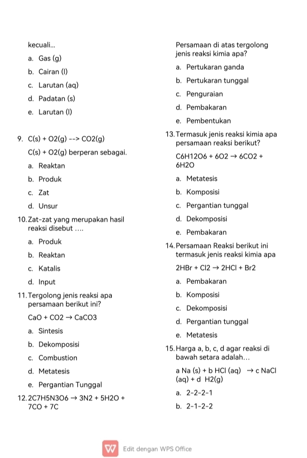 kecuali... Persamaan di atas tergolong
a. Gas (g) jenis reaksi kimia apa?
b. Cairan (I) a. Pertukaran ganda
c. Larutan (aq) b. Pertukaran tunggal
d. Padatan (s) c. Penguraian
e. Larutan (I) d. Pembakaran
e. Pembentukan
9. C(s)+O2(g)-to CO2(g) 13. Termasuk jenis reaksi kimia apa
persamaan reaksi berikut?
C(s)+O2(g) berperan sebagai. C6H12O6+6O2to 6CO2+
a. Reaktan 61 12
b. Produk a. Metatesis
c. Zat b. Komposisi
d. Unsur c. Pergantian tunggal
10.Zat-zat yang merupakan hasil d. Dekomposisi
reaksi disebut .... e. Pembakaran
a. Produk 14. Persamaan Reaksi berikut ini
b. Reaktan termasuk jenis reaksi kimia apa
c. Katalis 2HBr+Cl2to 2HCl+Br2
d. Input a. Pembakaran
11. Tergolong jenis reaksi apa b. Komposisi
persamaan berikut ini? c. Dekomposisi
CaO+CO2to CaCO3
d. Pergantian tunggal
a. Sintesis e. Metatesis
b. Dekomposisi 15. Harga a, b, c, d agar reaksi di
c. Combustion bawah setara adalah...
d. Metatesis a Na (s)+bHCl(aq)to c NaCl
(aq)+dH2(g)
e. Pergantian Tunggal
a. 2-2-2-1
12. 2C7H5N 306 to 3N2+5H2O+
7CO+7C
b. 2-1-2-2
Edit dengan WPS Office