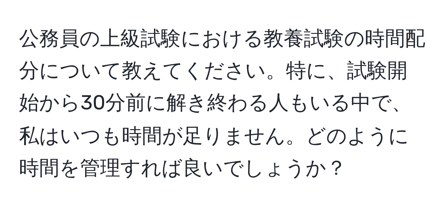 公務員の上級試験における教養試験の時間配分について教えてください。特に、試験開始から30分前に解き終わる人もいる中で、私はいつも時間が足りません。どのように時間を管理すれば良いでしょうか？