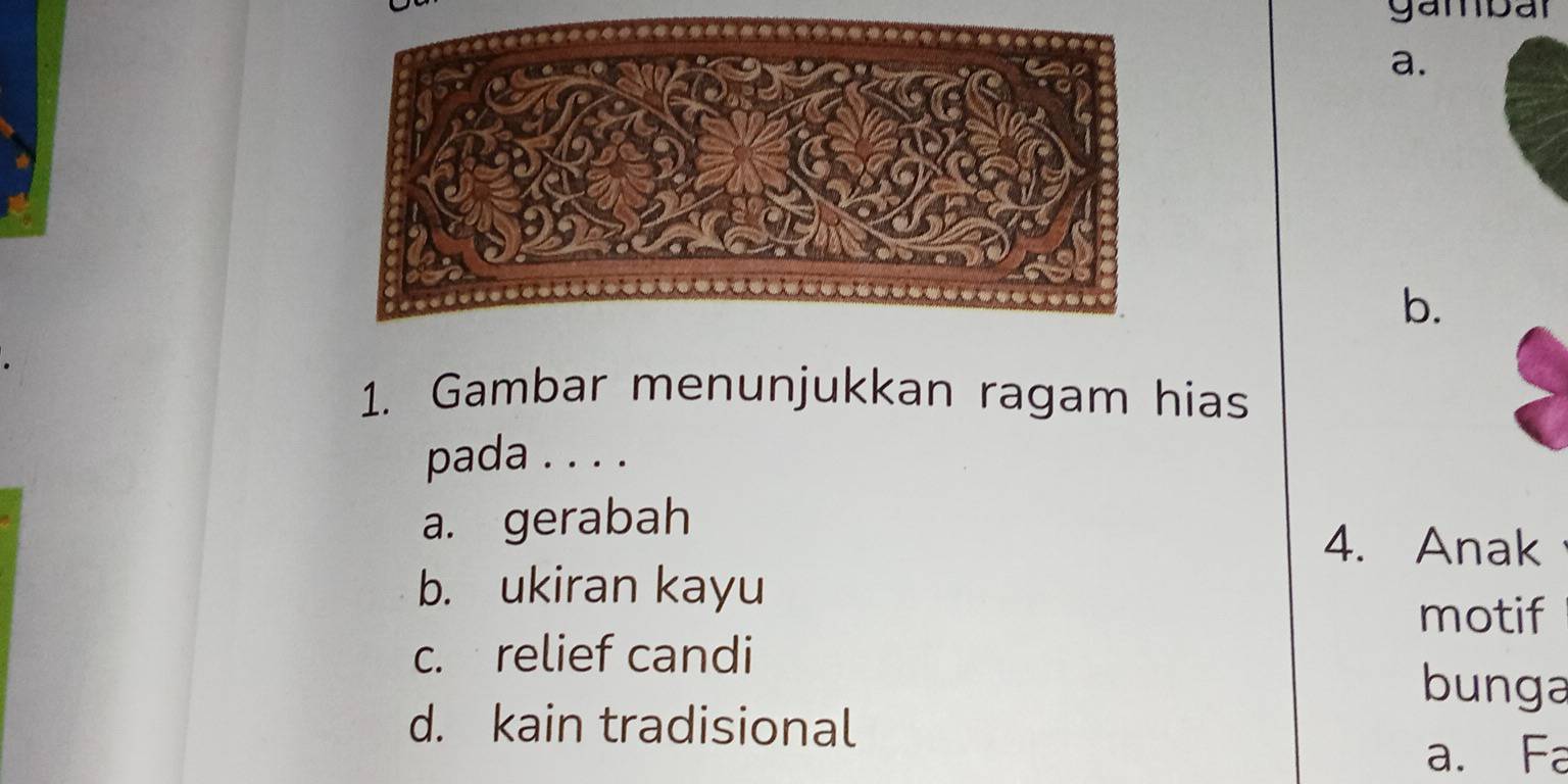 gambar
a.
b.
1. Gambar menunjukkan ragam hias
pada . . . .
a. gerabah 4. Anak
b. ukiran kayu
motif
c. relief candi
bunga
d. kain tradisional
a. Fa