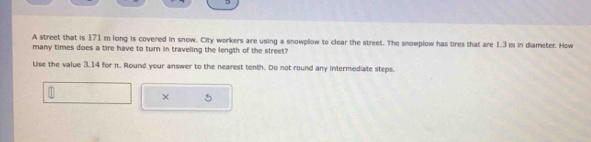 A street that is 171m long is covered in snow. City workers are using a snowplow to clear the street. The snowplow has tires that are 1.3 m in diameter. How 
many times does a tire have to turn in traveling the length of the street? 
Use the value 3.14 for π. Round your answer to the nearest tenth. Do not round any intermediate steps. 
× 5