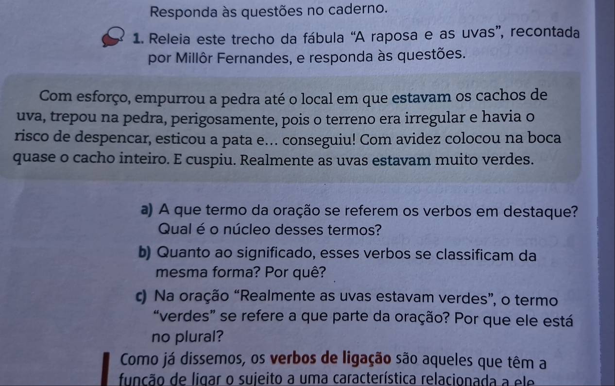 Responda às questões no caderno. 
1. Releia este trecho da fábula “A raposa e as uvas”, recontada 
por Millôr Fernandes, e responda às questões. 
Com esforço, empurrou a pedra até o local em que estavam os cachos de 
uva, trepou na pedra, perigosamente, pois o terreno era irregular e havia o 
risco de despencar, esticou a pata e... conseguiu! Com avidez colocou na boca 
quase o cacho inteiro. E cuspiu. Realmente as uvas estavam muito verdes. 
a) A que termo da oração se referem os verbos em destaque? 
Qual é o núcleo desses termos? 
b) Quanto ao significado, esses verbos se classificam da 
mesma forma? Por quê? 
c) Na oração “Realmente as uvas estavam verdes”, o termo 
“verdes” se refere a que parte da oração? Por que ele está 
no plural? 
Como já dissemos, os verbos de ligação são aqueles que têm a 
função de ligar o sujeito a uma característica relacionada a ele