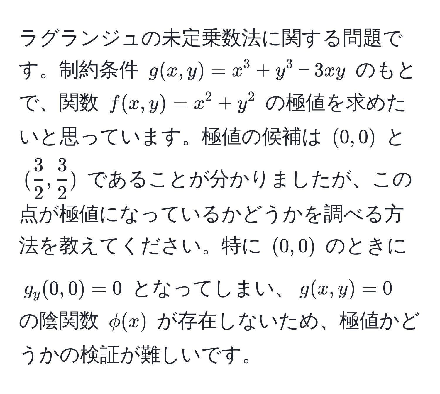 ラグランジュの未定乗数法に関する問題です。制約条件 $g(x,y)=x^(3+y^3-3xy$ のもとで、関数 $f(x,y)=x^2+y^2$ の極値を求めたいと思っています。極値の候補は $(0,0)$ と $(frac3)2, 3/2 )$ であることが分かりましたが、この点が極値になっているかどうかを調べる方法を教えてください。特に $(0,0)$ のときに $g_y(0,0)=0$ となってしまい、$g(x,y)=0$ の陰関数 $phi(x)$ が存在しないため、極値かどうかの検証が難しいです。