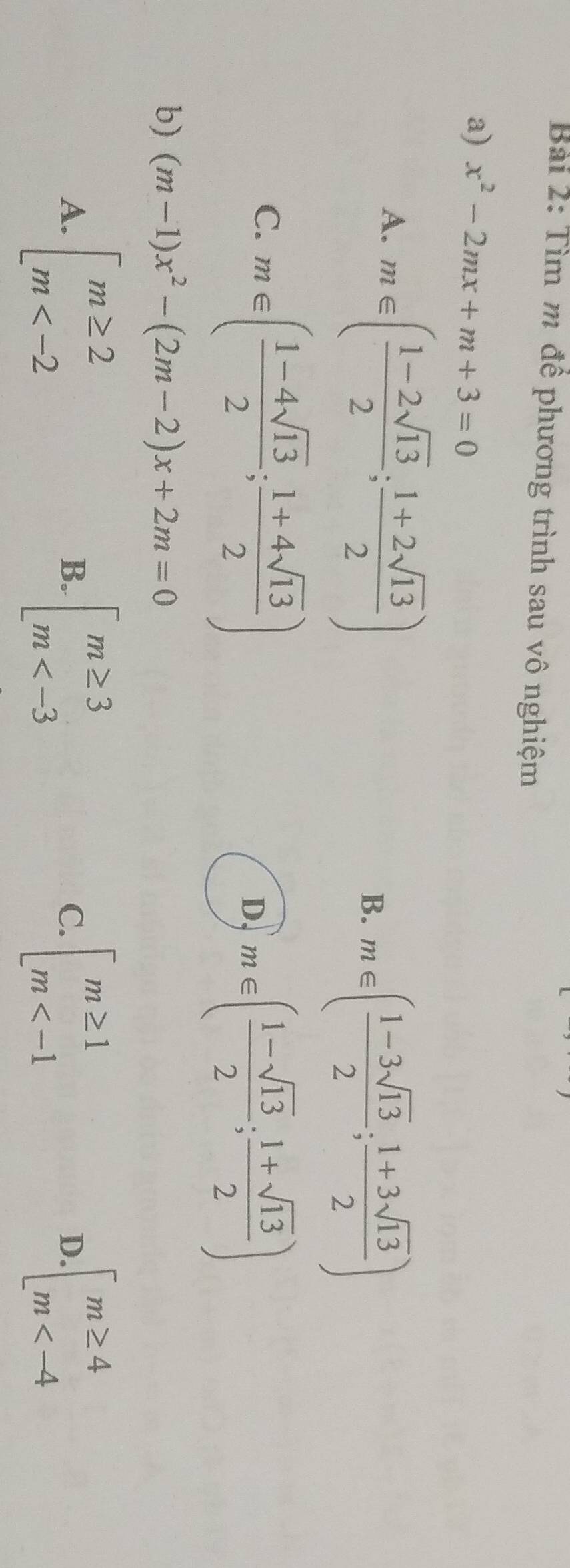 Tìm m để phương trình sau vô nghiệm
a) x^2-2mx+m+3=0
A. m∈ ( (1-2sqrt(13))/2 ; (1+2sqrt(13))/2 )
B. m∈ ( (1-3sqrt(13))/2 ; (1+3sqrt(13))/2 )
C. m∈ ( (1-4sqrt(13))/2 ; (1+4sqrt(13))/2 )
D, m∈ ( (1-sqrt(13))/2 ; (1+sqrt(13))/2 )
b) (m-1)x^2-(2m-2)x+2m=0
A. beginarrayl m≥ 2 m beginarrayl m≥ 3 m beginarrayl m≥ 1 m beginarrayl m≥ 4 m
B.
C.
D.