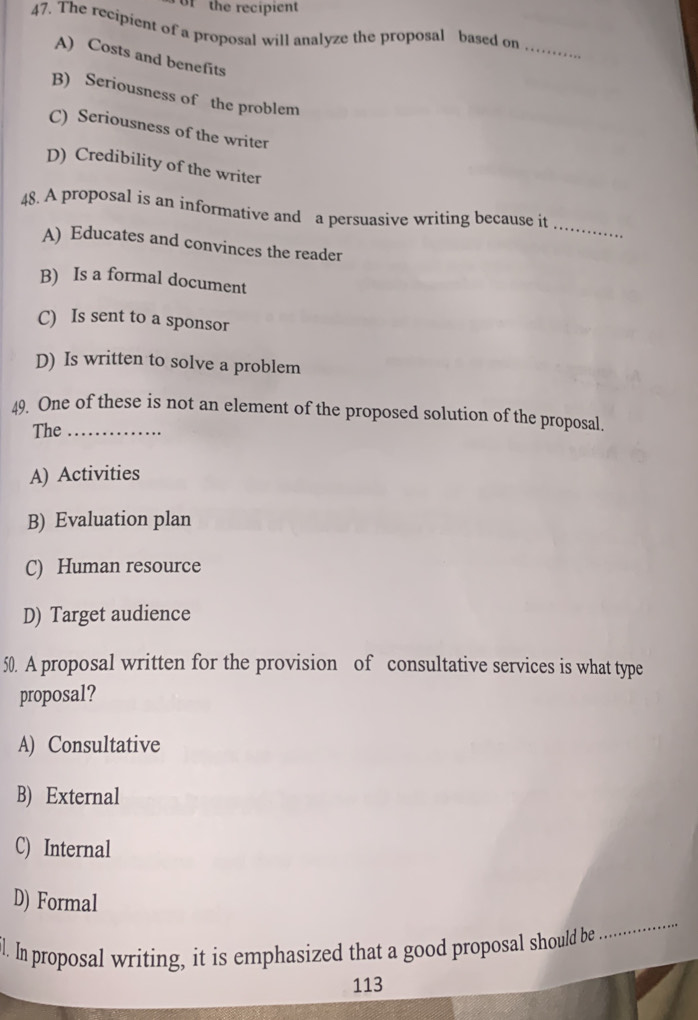 of the recipient
47. The recipient of a proposal will analyze the proposal based on
_
A) Costs and benefits
B) Seriousness of the problem
C) Seriousness of the writer
D) Credibility of the writer
_
48. A proposal is an informative and a persuasive writing because it
A) Educates and convinces the reader
B) Is a formal document
C) Is sent to a sponsor
D) Is written to solve a problem
49. One of these is not an element of the proposed solution of the proposal.
The_
A) Activities
B) Evaluation plan
C) Human resource
D) Target audience
50. A proposal written for the provision of consultative services is what type
proposal?
A) Consultative
B) External
C) Internal
_
D) Formal
il. In proposal writing, it is emphasized that a good proposal should be
113