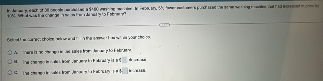 In January, each of 80 people purchased a $400 washing machine. In February, 5% fewer customers purchased the same washing machine that had increased in price by
10%. What was the change in sales from January to February?
Select the correct choice below and fill in the answer box within your choice.
A. There is no change in the sales from January to February.
B. The change in sales from January to February is a $□ decrease.
C. The change in sales from January to February is a $□ increase.