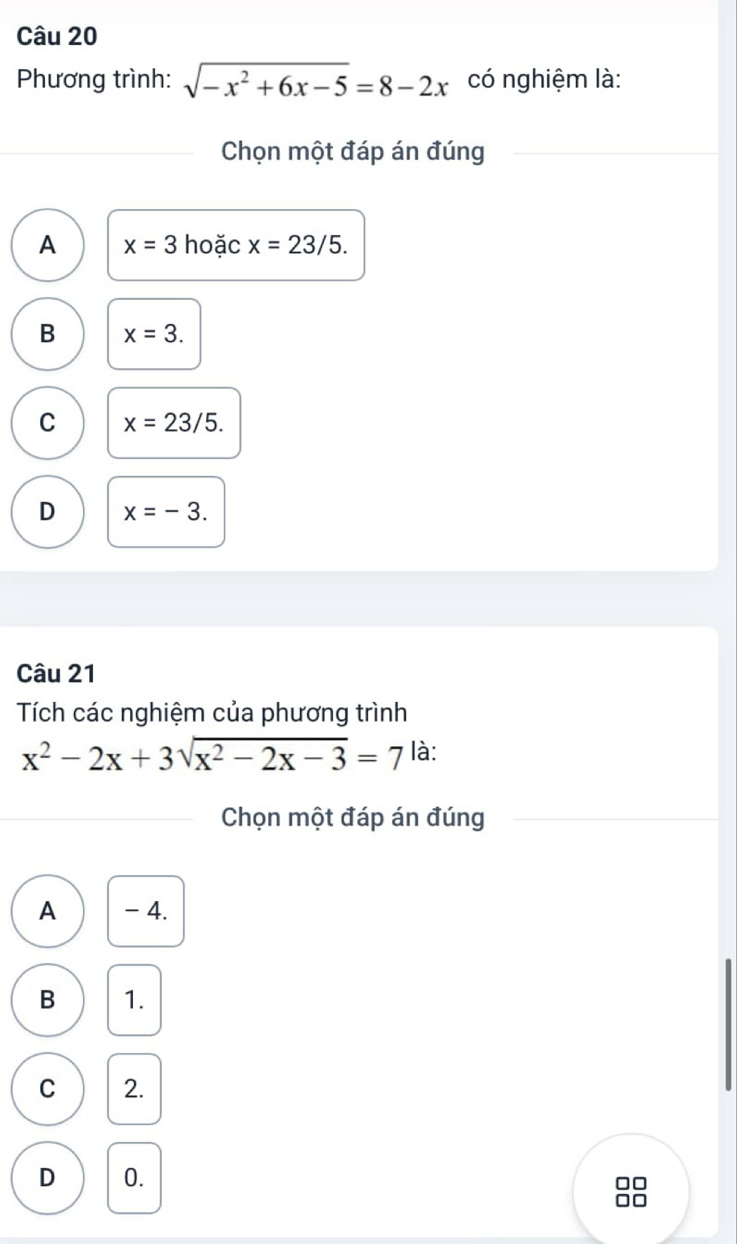 Phương trình: sqrt(-x^2+6x-5)=8-2x có nghiệm là:
Chọn một đáp án đúng
A x=3 hoặc x=23/5.
B x=3.
C x=23/5.
D x=-3. 
Câu 21
Tích các nghiệm của phương trình
x^2-2x+3sqrt(x^2-2x-3)=7 là:
Chọn một đáp án đúng
A - 4.
B 1.
C 2.
D 0.