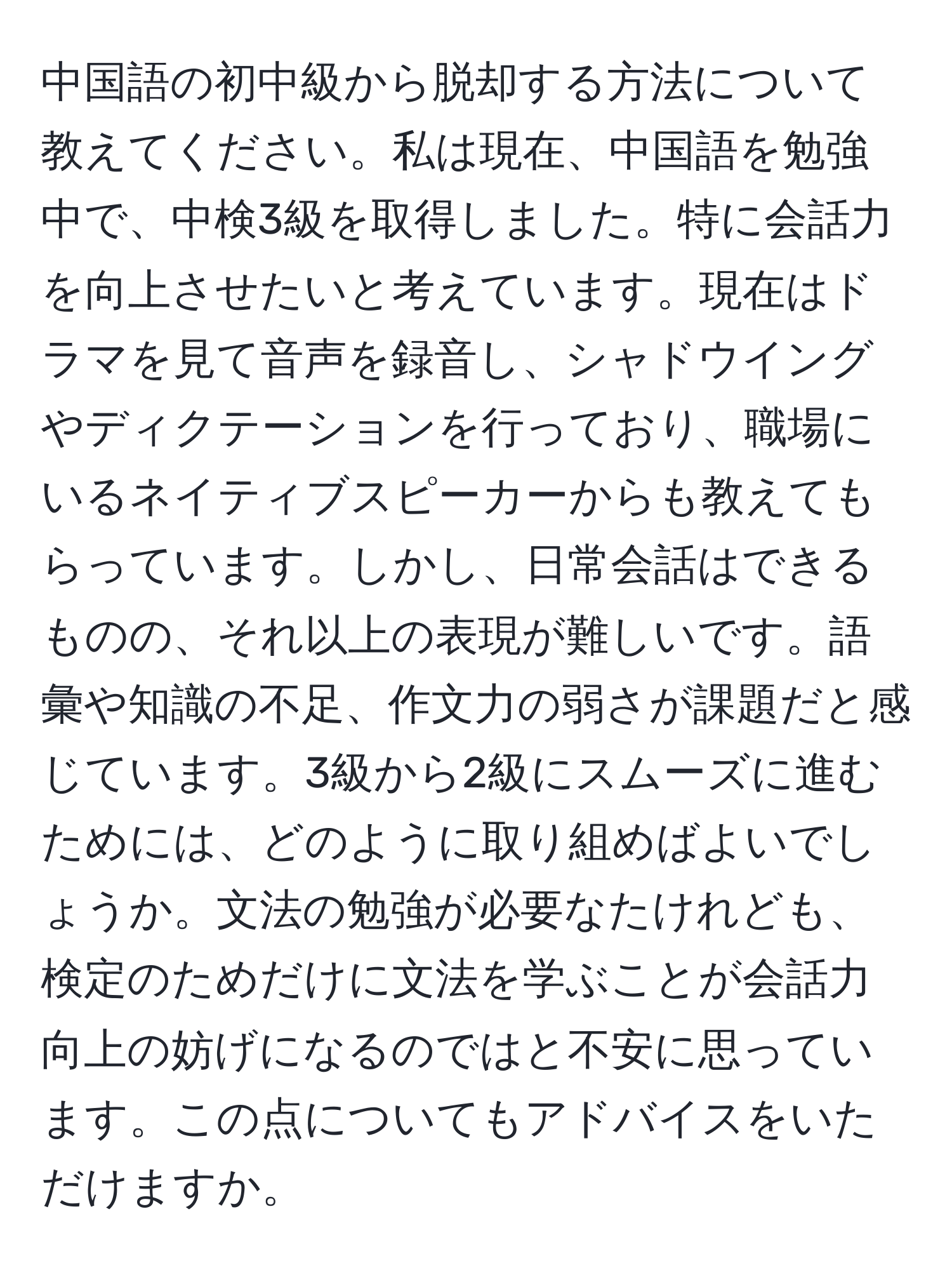 中国語の初中級から脱却する方法について教えてください。私は現在、中国語を勉強中で、中検3級を取得しました。特に会話力を向上させたいと考えています。現在はドラマを見て音声を録音し、シャドウイングやディクテーションを行っており、職場にいるネイティブスピーカーからも教えてもらっています。しかし、日常会話はできるものの、それ以上の表現が難しいです。語彙や知識の不足、作文力の弱さが課題だと感じています。3級から2級にスムーズに進むためには、どのように取り組めばよいでしょうか。文法の勉強が必要なたけれども、検定のためだけに文法を学ぶことが会話力向上の妨げになるのではと不安に思っています。この点についてもアドバイスをいただけますか。