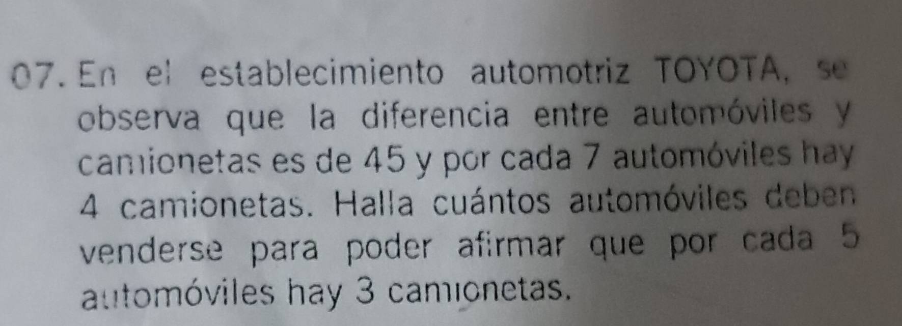 En el establecimiento automotriz TOYOTA, se 
observa que la diferencia entre automóviles y
camionetas es de 45 y por cada 7 automóviles hay
4 camionetas. Halla cuántos automóviles deben 
venderse para poder afirmar que por cada 5
attomóviles hay 3 camionetas.