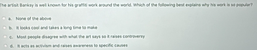 The artisit Banksy is well known for his graffiti work around the world. Which of the following best explains why his work is so popular?
a. None of the above
b. It looks cool and takes a long time to make
c. Most people disagree with what the art says so it raises controversy
d. It acts as activism and raises awareness to specific causes