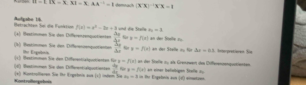 Kürzen: II=LIX=X; XI=X; AA^(-1)=I demnach (X'X)^-1X'X=I
Aufgabe 16. 
Betrachten Sei die Funktion f(x)=x^2-2x+3 und die Stelle x_0=3. 
(a) Bestimmen Sie den Differenzenquotienten  △ y/△ x  für y=f(x) an der Stelle n_0
(b) Bestimmen Sie den Differenzenquotienten frac overline △ y△ x für y=f(x) an der Stelle x_0 für △ x=0.5 Interpretieren Sie 
Ihr Ergebnis. 
(c) Bestimmen Sie den Differentialquotienten für y=f(x) an der Stelle x_0 als Grenzwert des Differenzenquotienten. 
(d) Bestimmen Sie den Differentialquotienten  dy/dx  für y=f(x) an einer beliebigen Stelle x_0
(e) Kontrollieren Sie Ihr Ergebnis aus (c) indem Sie x_0=3 in Ihr Ergebnis aus (d) einsetzen. 
Kontrollergebnis