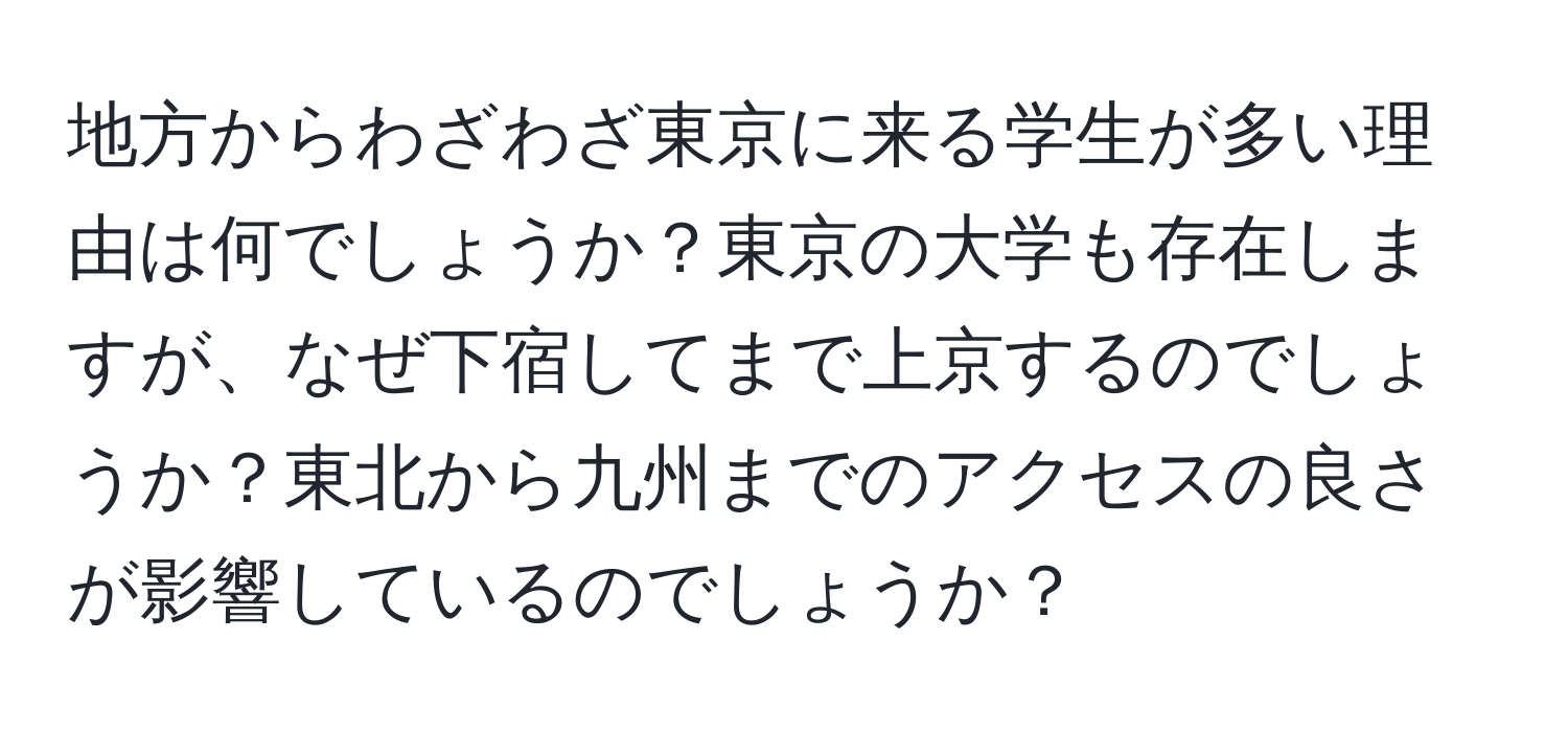 地方からわざわざ東京に来る学生が多い理由は何でしょうか？東京の大学も存在しますが、なぜ下宿してまで上京するのでしょうか？東北から九州までのアクセスの良さが影響しているのでしょうか？