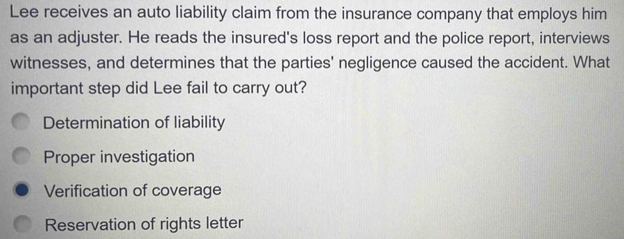 Lee receives an auto liability claim from the insurance company that employs him
as an adjuster. He reads the insured's loss report and the police report, interviews
witnesses, and determines that the parties' negligence caused the accident. What
important step did Lee fail to carry out?
Determination of liability
Proper investigation
Verification of coverage
Reservation of rights letter