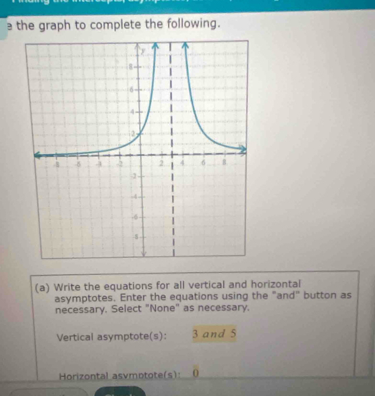 a the graph to complete the following. 
(a) Write the equations for all vertical and horizontal 
asymptotes. Enter the equations using the "and" button as 
necessary. Select "None" as necessary. 
Vertical asymptote(s): 3 and 5
Horizontal asvmptote(s): 0