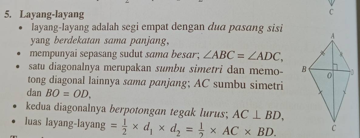 Layang-layang 
C 
layang-layang adalah segi empat dengan dua pasang sisi 
yang berdekatan sama panjang, 
mempunyai sepasang sudut sama besar; ∠ ABC=∠ ADC, 
satu diagonalnya merupakan sumbu simetri dan memo- 
tong diagonal lainnya sama panjang; AC sumbu simetri 
dan BO=OD, 
kedua diagonalnya berpotongan tegak lurus; AC⊥ BD, 
luas layang-layang = 1/2 * d_1* d_2= 1/2 * AC* BD.